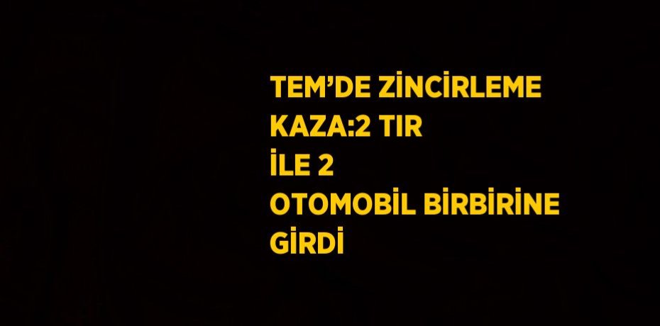 TEM’DE ZİNCİRLEME KAZA:2 TIR İLE 2 OTOMOBİL BİRBİRİNE GİRDİ