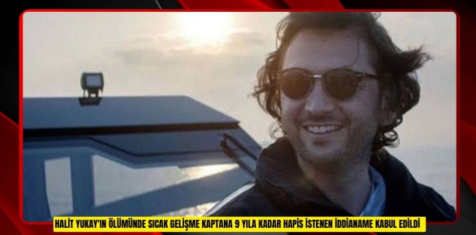 Halit Yukay'ın ölümünde sıcak gelişme: Kaptana 9 yıla kadar hapis istenen iddianame kabul edildi  