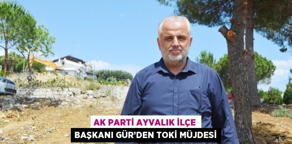 AK PARTİ AYVALIK İLÇE BAŞKANI GÜR’DEN TOKİ MÜJDESİ