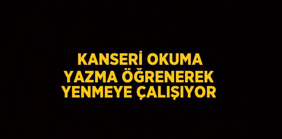 KANSERİ OKUMA YAZMA ÖĞRENEREK YENMEYE ÇALIŞIYOR