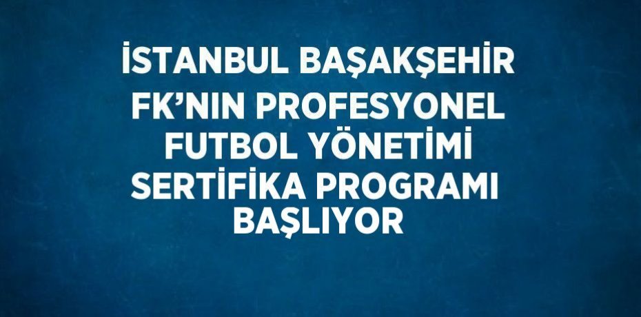 İSTANBUL BAŞAKŞEHİR FK’NIN PROFESYONEL FUTBOL YÖNETİMİ SERTİFİKA PROGRAMI BAŞLIYOR