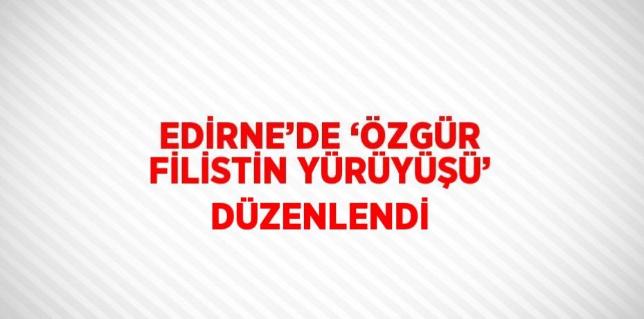 EDİRNE’DE ‘ÖZGÜR FİLİSTİN YÜRÜYÜŞÜ’ DÜZENLENDİ