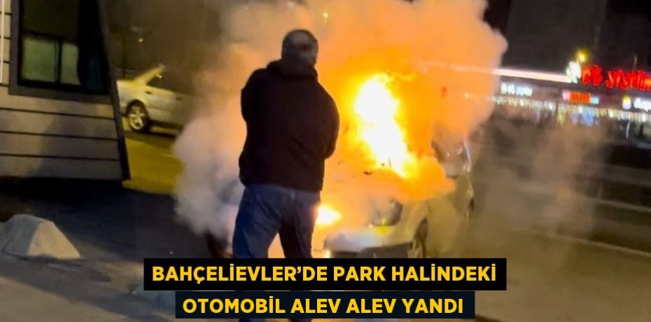 BAHÇELİEVLER’DE PARK HALİNDEKİ OTOMOBİL ALEV ALEV YANDI