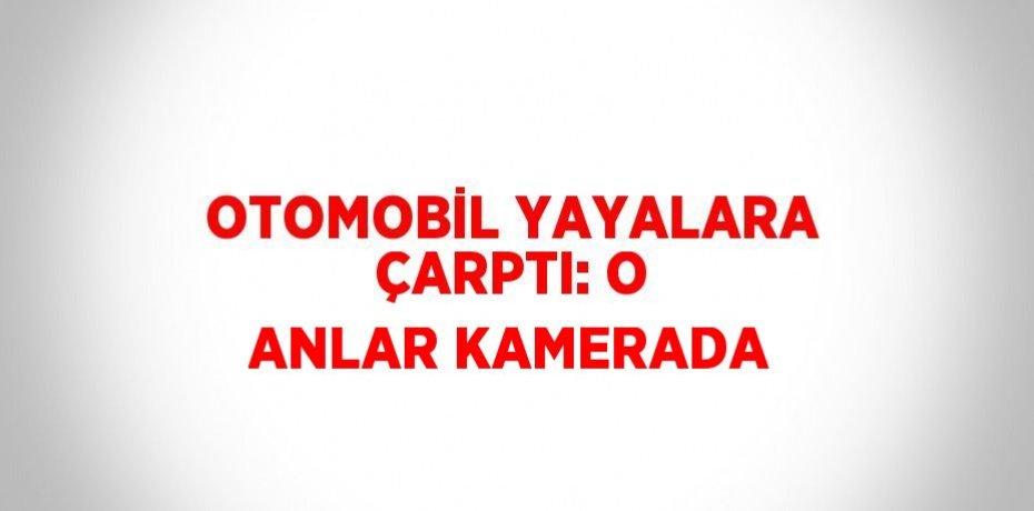 OTOMOBİL YAYALARA ÇARPTI: O ANLAR KAMERADA