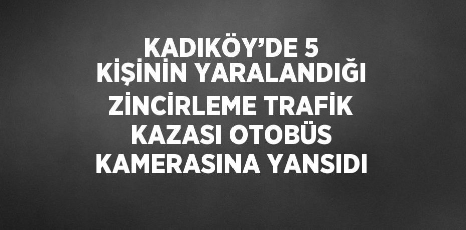 KADIKÖY’DE 5 KİŞİNİN YARALANDIĞI ZİNCİRLEME TRAFİK KAZASI OTOBÜS KAMERASINA YANSIDI
