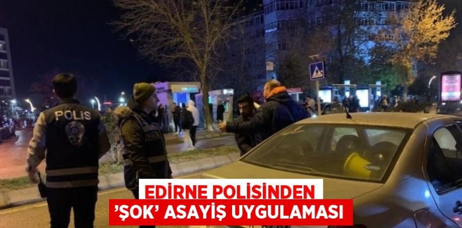 EDİRNE POLİSİNDEN ’ŞOK’ ASAYİŞ UYGULAMASI