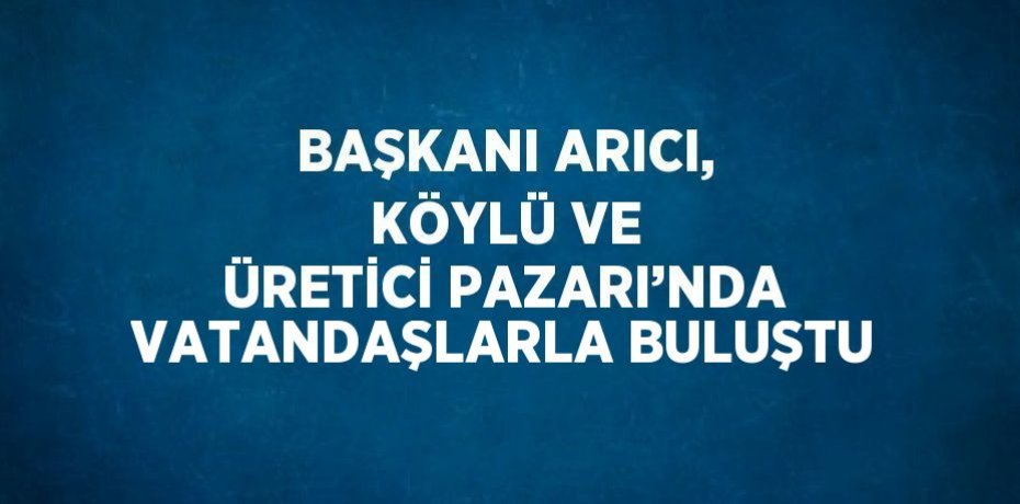 BAŞKANI ARICI, KÖYLÜ VE ÜRETİCİ PAZARI’NDA VATANDAŞLARLA BULUŞTU