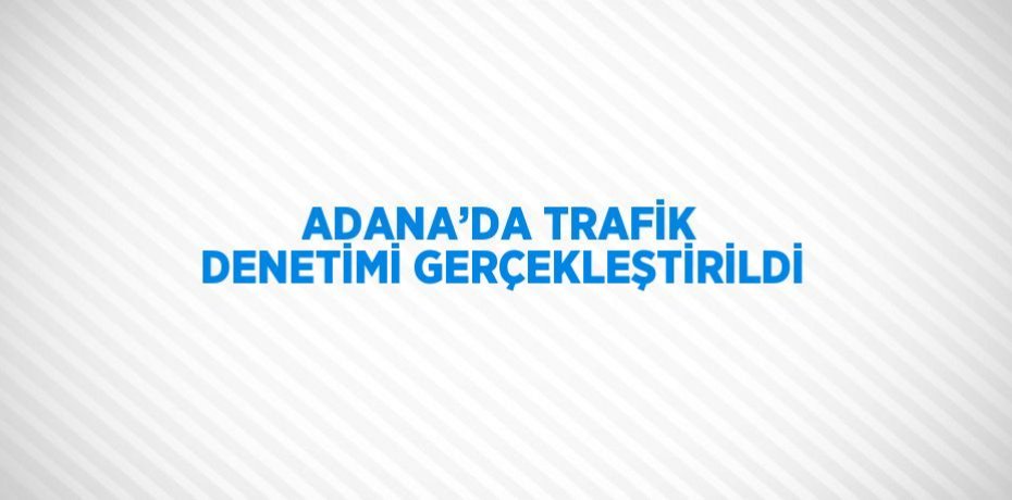 ADANA’DA TRAFİK DENETİMİ GERÇEKLEŞTİRİLDİ