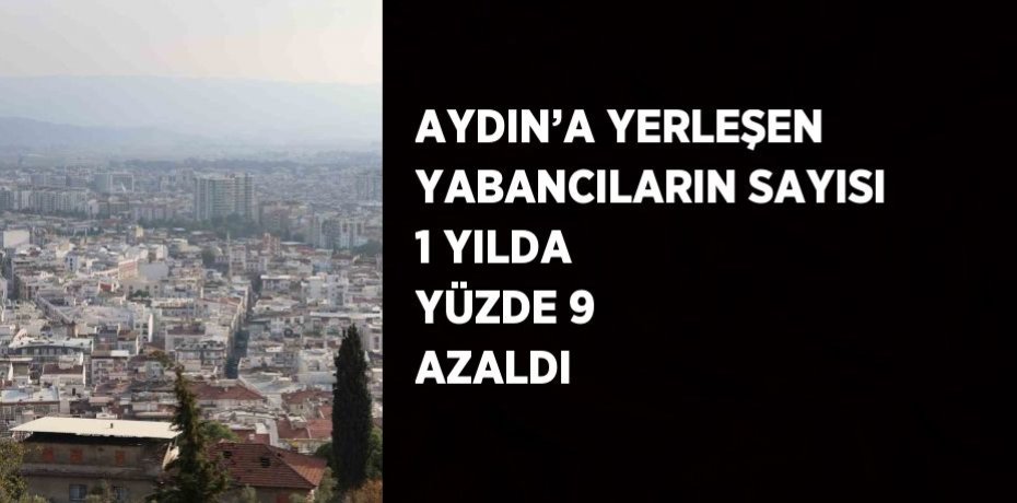 AYDIN’A YERLEŞEN YABANCILARIN SAYISI 1 YILDA YÜZDE 9 AZALDI