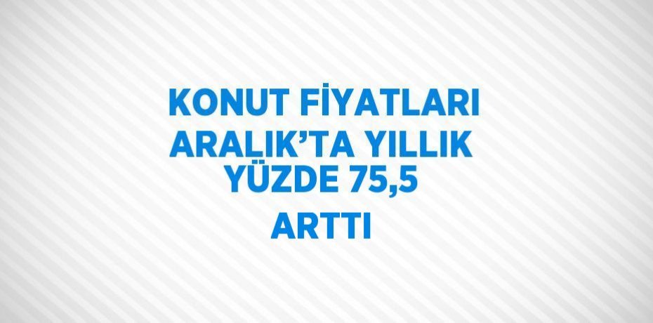 KONUT FİYATLARI ARALIK’TA YILLIK YÜZDE 75,5 ARTTI