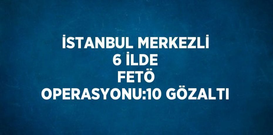 İSTANBUL MERKEZLİ 6 İLDE  FETÖ OPERASYONU:10 GÖZALTI