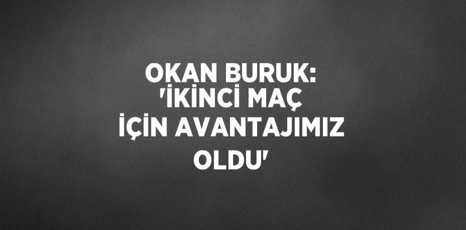 OKAN BURUK: 'İKİNCİ MAÇ İÇİN AVANTAJIMIZ OLDU'