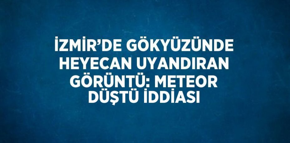 İZMİR’DE GÖKYÜZÜNDE HEYECAN UYANDIRAN GÖRÜNTÜ: METEOR DÜŞTÜ İDDİASI