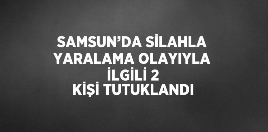 SAMSUN’DA SİLAHLA YARALAMA OLAYIYLA İLGİLİ 2 KİŞİ TUTUKLANDI