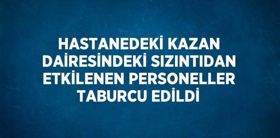 HASTANEDEKİ KAZAN DAİRESİNDEKİ SIZINTIDAN ETKİLENEN PERSONELLER TABURCU EDİLDİ