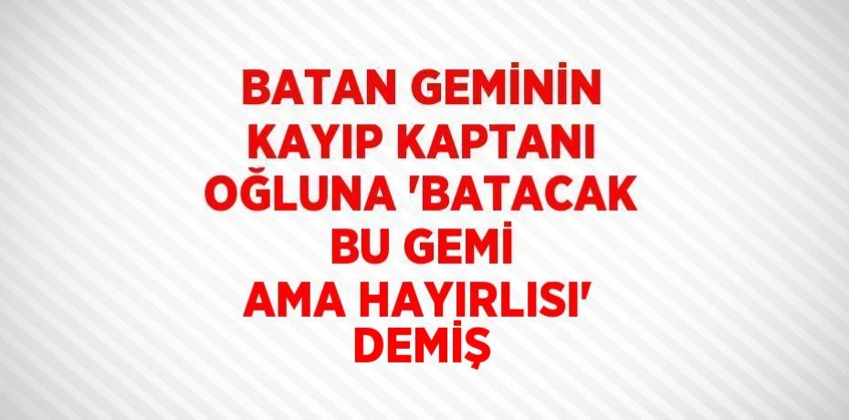 BATAN GEMİNİN KAYIP KAPTANI OĞLUNA 'BATACAK BU GEMİ AMA HAYIRLISI' DEMİŞ