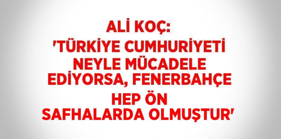 ALİ KOÇ: 'TÜRKİYE CUMHURİYETİ NEYLE MÜCADELE EDİYORSA, FENERBAHÇE HEP ÖN SAFHALARDA OLMUŞTUR'