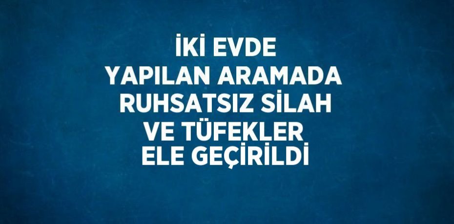 İKİ EVDE YAPILAN ARAMADA RUHSATSIZ SİLAH VE TÜFEKLER ELE GEÇİRİLDİ
