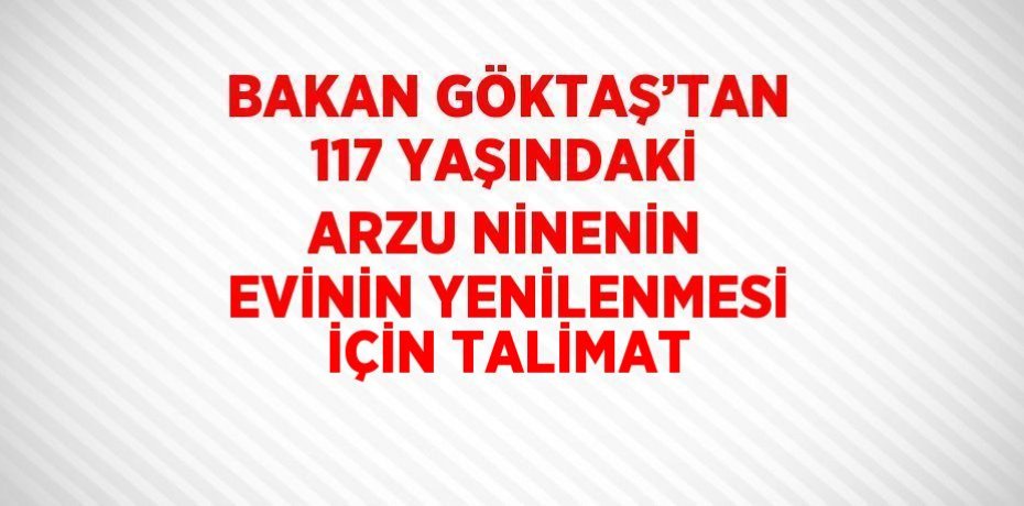 BAKAN GÖKTAŞ’TAN 117 YAŞINDAKİ ARZU NİNENİN EVİNİN YENİLENMESİ İÇİN TALİMAT