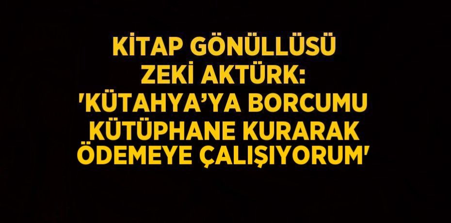 KİTAP GÖNÜLLÜSÜ ZEKİ AKTÜRK: 'KÜTAHYA’YA BORCUMU KÜTÜPHANE KURARAK ÖDEMEYE ÇALIŞIYORUM'