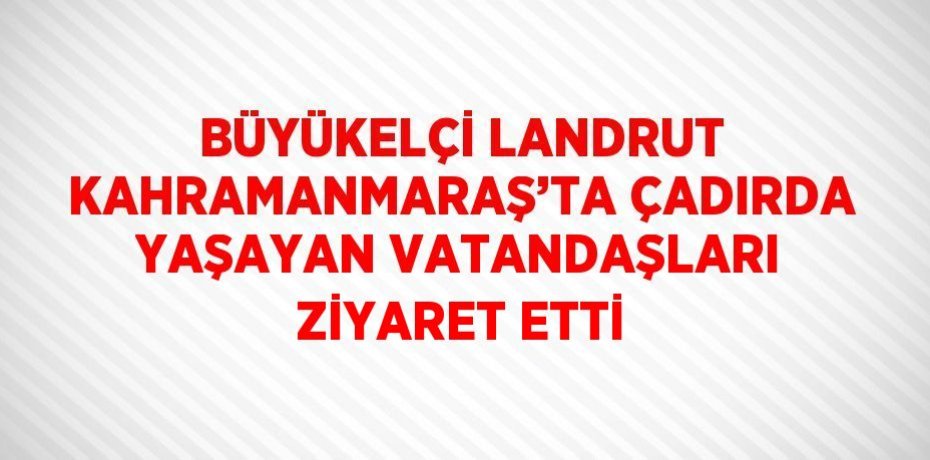 BÜYÜKELÇİ LANDRUT KAHRAMANMARAŞ’TA ÇADIRDA YAŞAYAN VATANDAŞLARI ZİYARET ETTİ