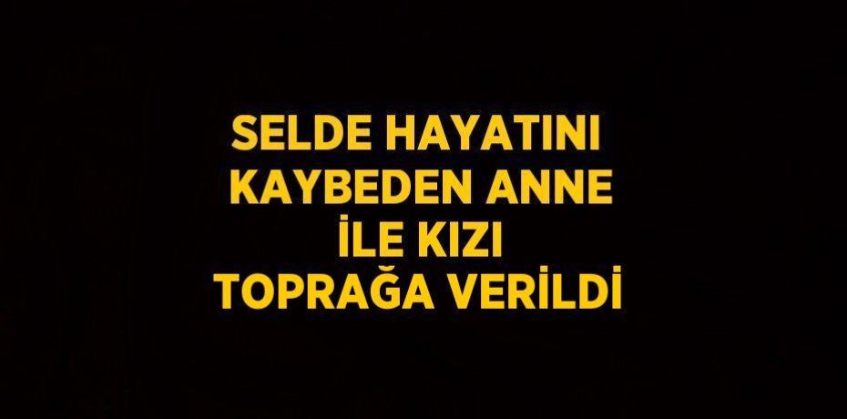 SELDE HAYATINI KAYBEDEN ANNE İLE KIZI TOPRAĞA VERİLDİ