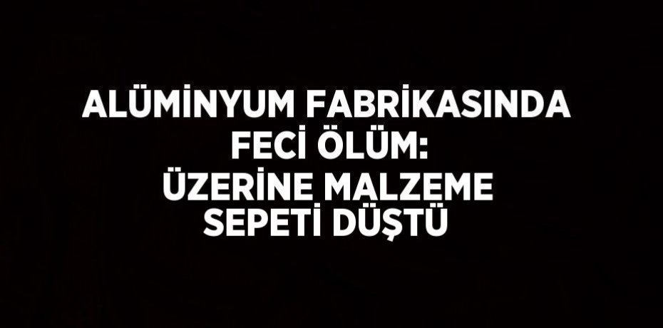 ALÜMİNYUM FABRİKASINDA FECİ ÖLÜM: ÜZERİNE MALZEME SEPETİ DÜŞTÜ