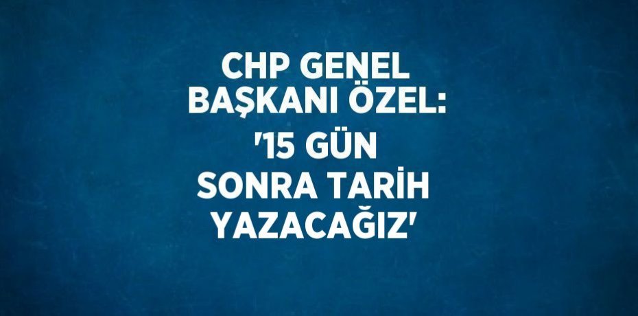 CHP GENEL BAŞKANI ÖZEL: '15 GÜN SONRA TARİH YAZACAĞIZ'