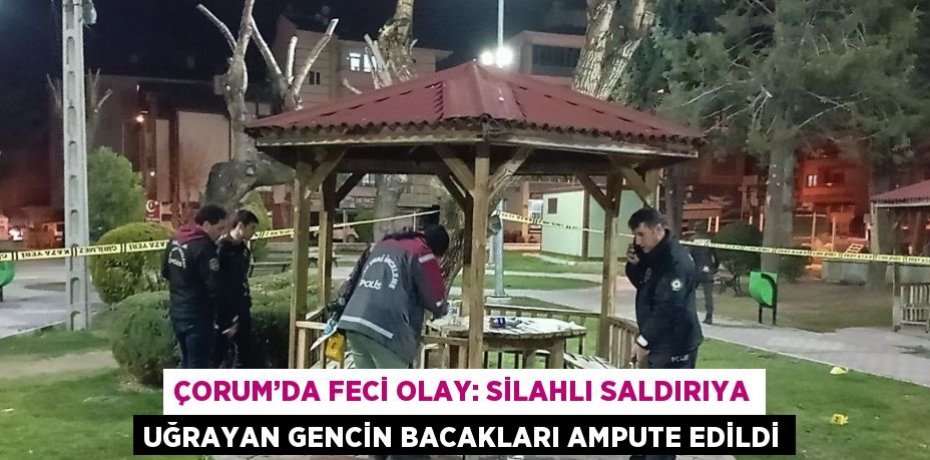 ÇORUM’DA FECİ OLAY: SİLAHLI SALDIRIYA UĞRAYAN GENCİN BACAKLARI AMPUTE EDİLDİ