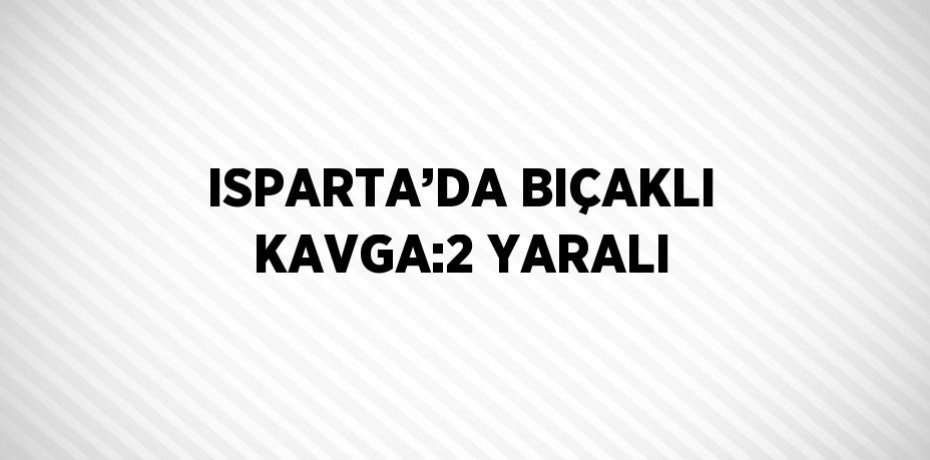 ISPARTA’DA BIÇAKLI KAVGA:2 YARALI