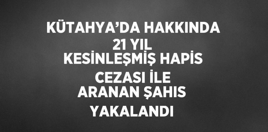 KÜTAHYA’DA HAKKINDA 21 YIL KESİNLEŞMİŞ HAPİS CEZASI İLE ARANAN ŞAHIS YAKALANDI