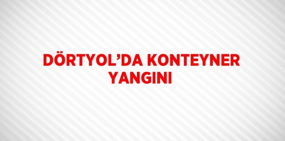 DÖRTYOL’DA KONTEYNER YANGINI