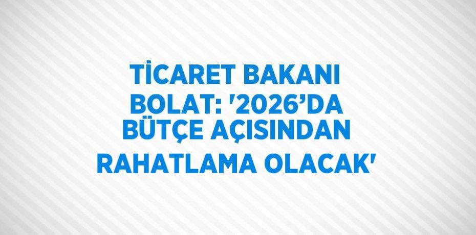TİCARET BAKANI BOLAT: '2026’DA BÜTÇE AÇISINDAN RAHATLAMA OLACAK'