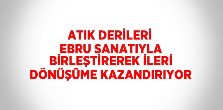 ATIK DERİLERİ EBRU SANATIYLA BİRLEŞTİREREK İLERİ DÖNÜŞÜME KAZANDIRIYOR