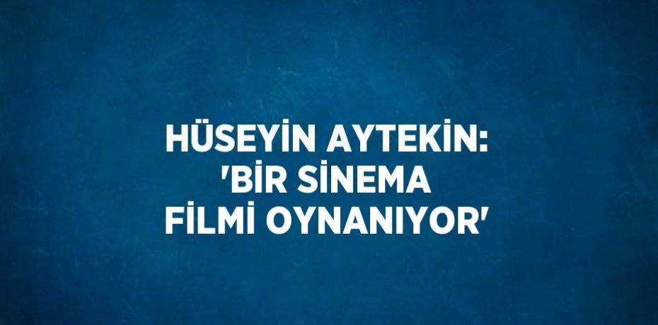 HÜSEYİN AYTEKİN: 'BİR SİNEMA FİLMİ OYNANIYOR'