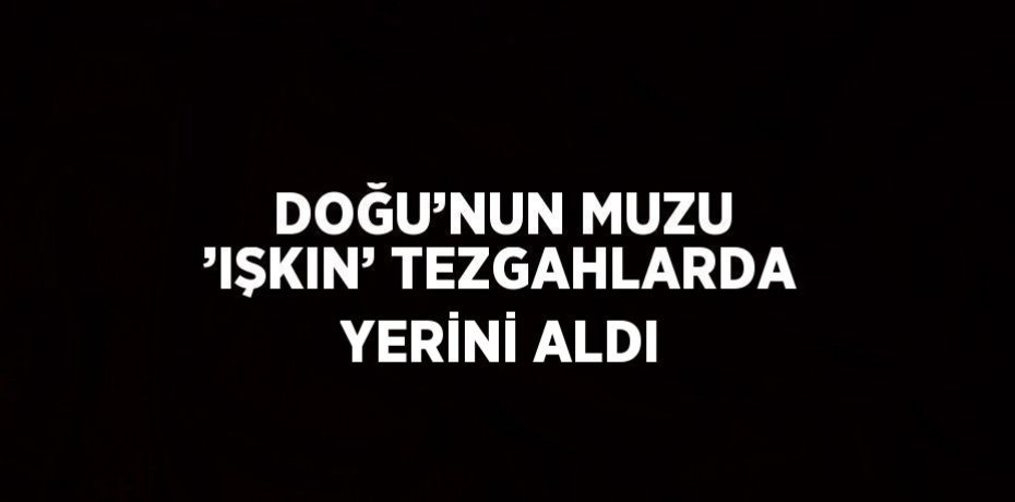 DOĞU’NUN MUZU ’IŞKIN’ TEZGAHLARDA YERİNİ ALDI
