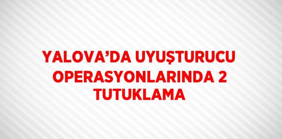 YALOVA’DA UYUŞTURUCU OPERASYONLARINDA 2 TUTUKLAMA