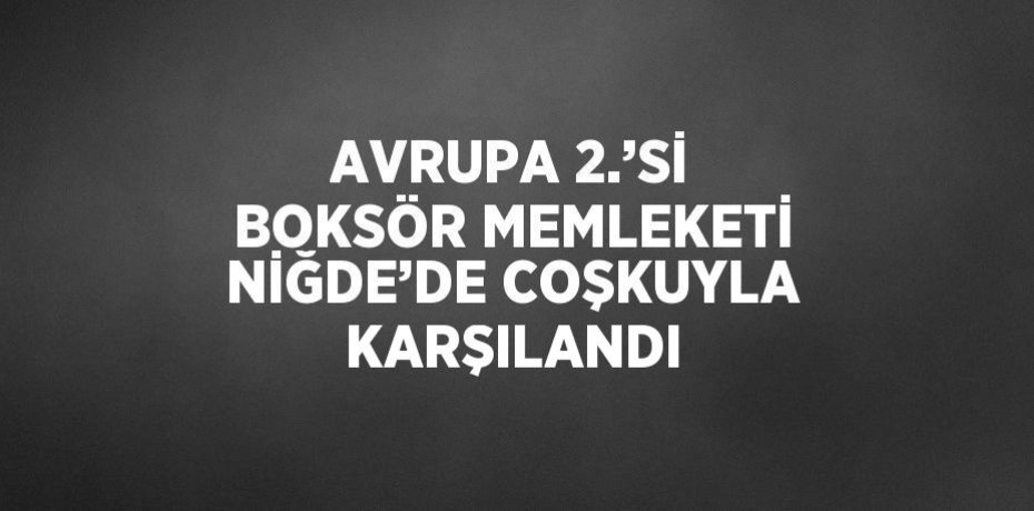 AVRUPA 2.’Sİ BOKSÖR MEMLEKETİ NİĞDE’DE COŞKUYLA KARŞILANDI