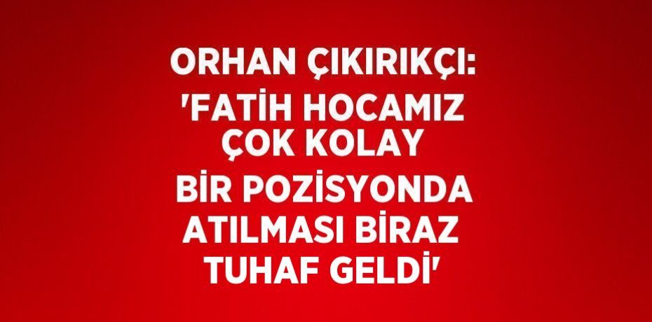 ORHAN ÇIKIRIKÇI: 'FATİH HOCAMIZ ÇOK KOLAY BİR POZİSYONDA ATILMASI BİRAZ TUHAF GELDİ'