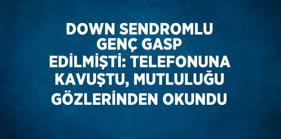 DOWN SENDROMLU GENÇ GASP EDİLMİŞTİ: TELEFONUNA KAVUŞTU, MUTLULUĞU GÖZLERİNDEN OKUNDU