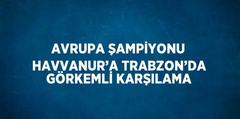 AVRUPA ŞAMPİYONU HAVVANUR’A TRABZON’DA GÖRKEMLİ KARŞILAMA