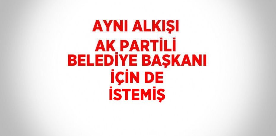 AYNI ALKIŞI AK PARTİLİ BELEDİYE BAŞKANI İÇİN DE İSTEMİŞ