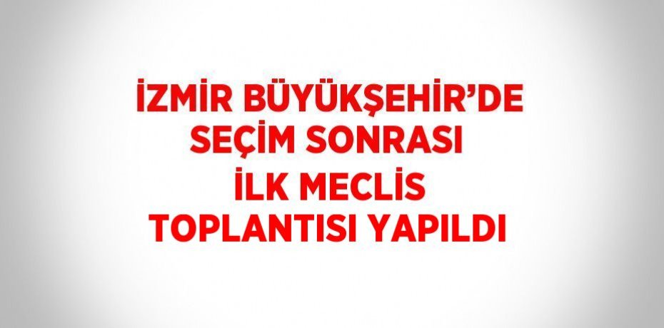 İZMİR BÜYÜKŞEHİR’DE SEÇİM SONRASI İLK MECLİS TOPLANTISI YAPILDI