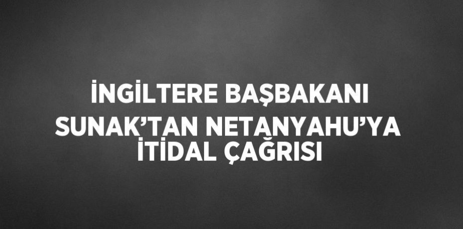 İNGİLTERE BAŞBAKANI SUNAK’TAN NETANYAHU’YA İTİDAL ÇAĞRISI