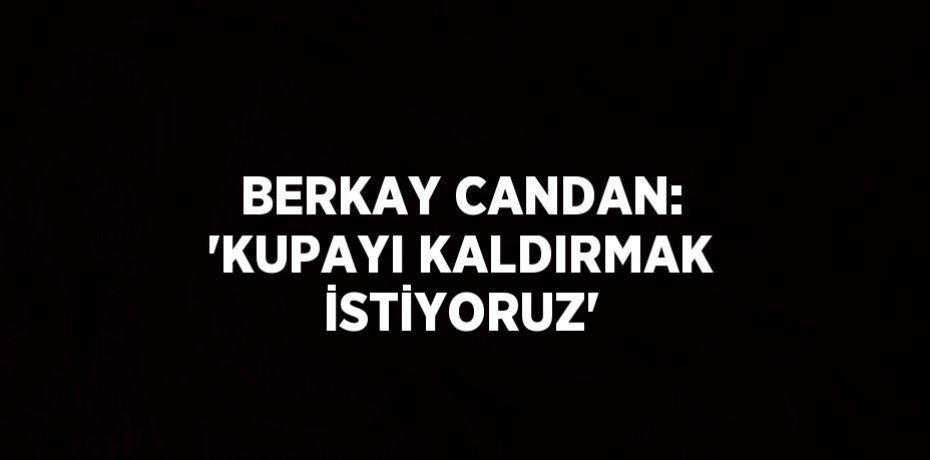 BERKAY CANDAN: 'KUPAYI KALDIRMAK İSTİYORUZ'