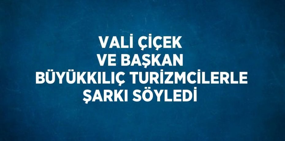 VALİ ÇİÇEK VE BAŞKAN BÜYÜKKILIÇ TURİZMCİLERLE ŞARKI SÖYLEDİ