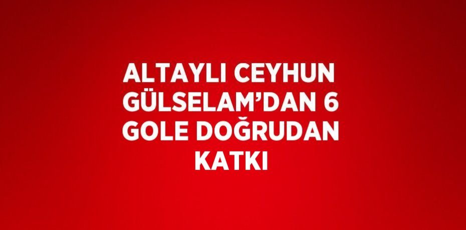 ALTAYLI CEYHUN GÜLSELAM’DAN 6 GOLE DOĞRUDAN KATKI