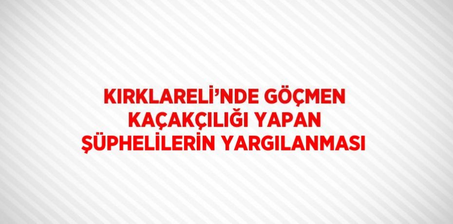 KIRKLARELİ’NDE GÖÇMEN KAÇAKÇILIĞI YAPAN ŞÜPHELİLERİN YARGILANMASI