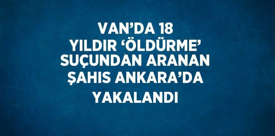 VAN’DA 18 YILDIR ‘ÖLDÜRME’ SUÇUNDAN ARANAN ŞAHIS ANKARA’DA YAKALANDI