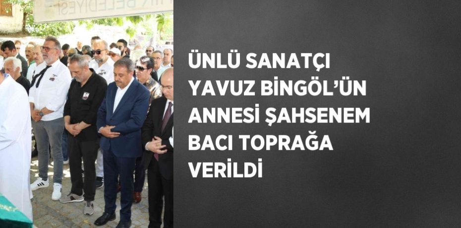 ÜNLÜ SANATÇI YAVUZ BİNGÖL’ÜN ANNESİ ŞAHSENEM BACI TOPRAĞA VERİLDİ
